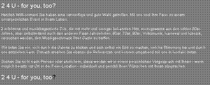 Textfeld: 2 4 U - for you, too?Herzlich Willkommen! Sie haben eine vern�nftige und gute Wahl getroffen. Mit uns wird Ihre Feier zu einem unvergesslichen Event in Ihrem Leben.2 erfahrene und musikbegeisterte DJs, die mit mehr und weniger bekannten Hits, vorzugsweise aus den wilden 80er-Jahren, aber selbstredend auch den anderen Feier-Jahrzehnten, 60er, 70er, 90er, Volksmusik, Karneval und Klassik, versuchen werden, den Musikgeschmack Ihrer G�ste zu treffen.Wir laden Sie ein, sich durch die Galerie zu klicken und sich selbst ein Bild zu machen, welche Stimmung bei und durch uns entstehen kann. Danach ersehen Sie ebenso die Referenzen und k�nnen umgehend mit uns in Kontakt treten.Suchen Sie nicht nach Preisen oder �hnlichem, diese werden wir in einem pers�nlichen Vorgespr�ch mit Ihnen - wenn m�glich bereits vor Ort in der Feier-Location - individuell und&nbsp;gem�� Ihren W�nschen mit Ihnen absprechen.2 4 U - for you, too?
